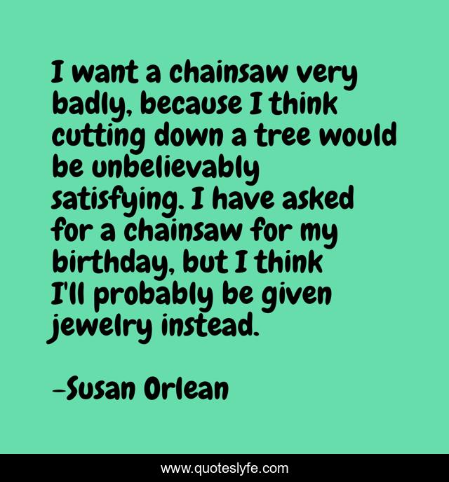 I want a chainsaw very badly, because I think cutting down a tree would be unbelievably satisfying. I have asked for a chainsaw for my birthday, but I think I'll probably be given jewelry instead.