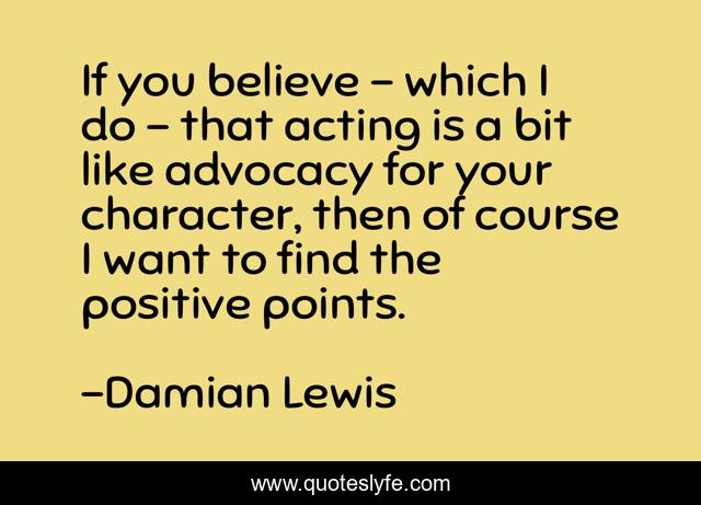 If you believe - which I do - that acting is a bit like advocacy for your character, then of course I want to find the positive points.