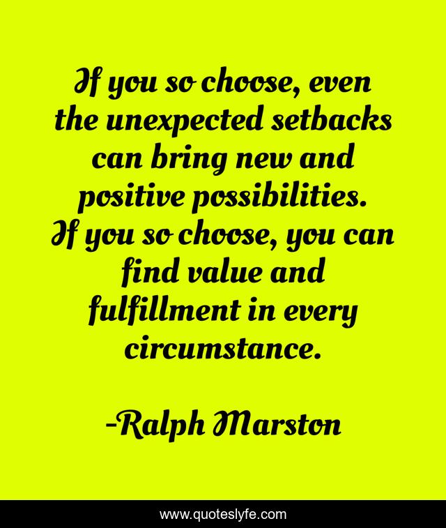 If you so choose, even the unexpected setbacks can bring new and positive possibilities. If you so choose, you can find value and fulfillment in every circumstance.