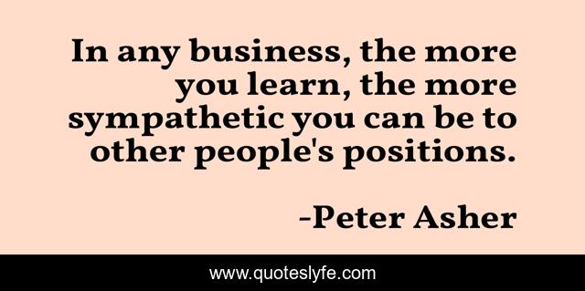 In any business, the more you learn, the more sympathetic you can be to other people's positions.