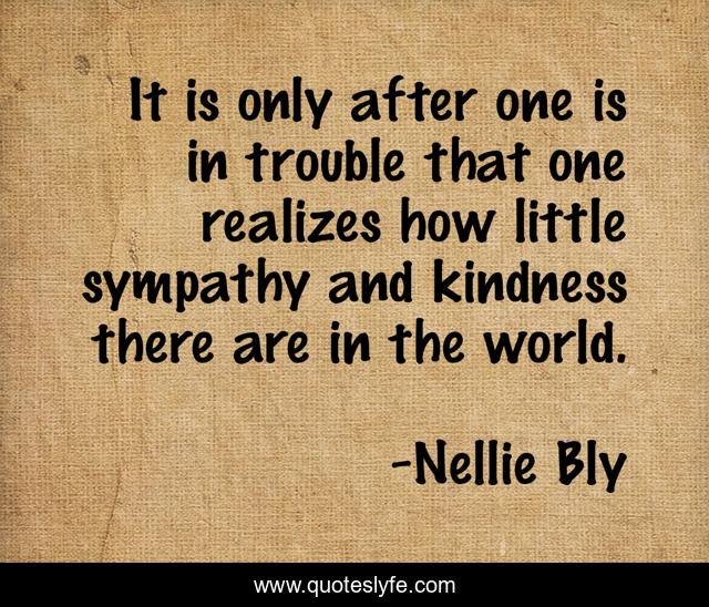 It is only after one is in trouble that one realizes how little sympathy and kindness there are in the world.