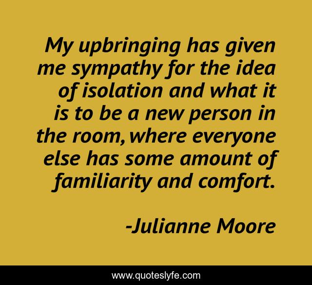My upbringing has given me sympathy for the idea of isolation and what it is to be a new person in the room, where everyone else has some amount of familiarity and comfort.