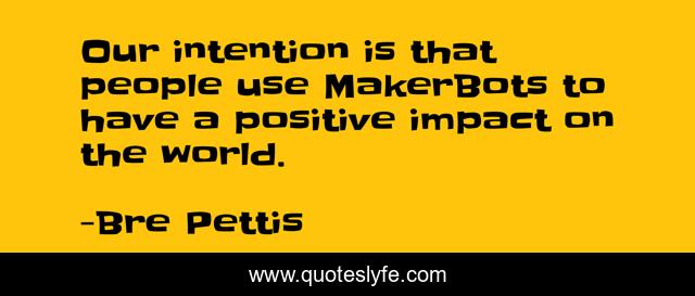 Our intention is that people use MakerBots to have a positive impact on the world.