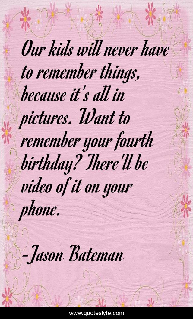 Our kids will never have to remember things, because it's all in pictures. Want to remember your fourth birthday? There'll be video of it on your phone.