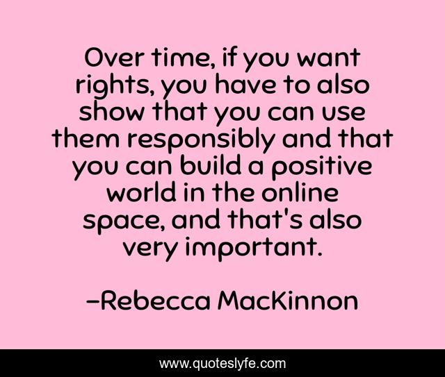 Over time, if you want rights, you have to also show that you can use them responsibly and that you can build a positive world in the online space, and that's also very important.