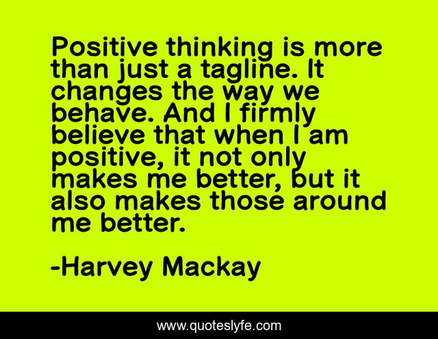 Positive thinking is more than just a tagline. It changes the way we behave. And I firmly believe that when I am positive, it not only makes me better, but it also makes those around me better.
