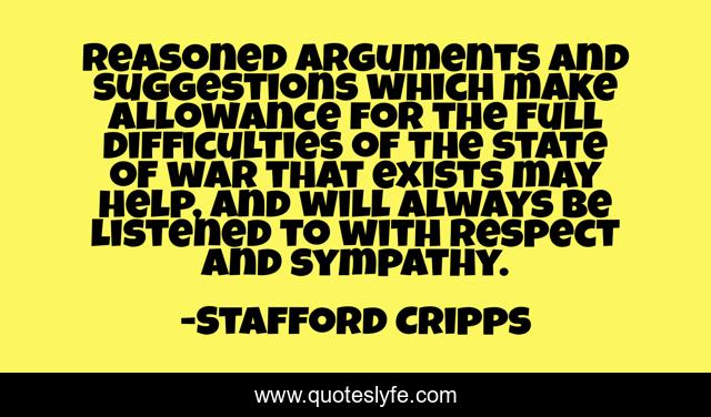 Reasoned arguments and suggestions which make allowance for the full difficulties of the state of war that exists may help, and will always be listened to with respect and sympathy.