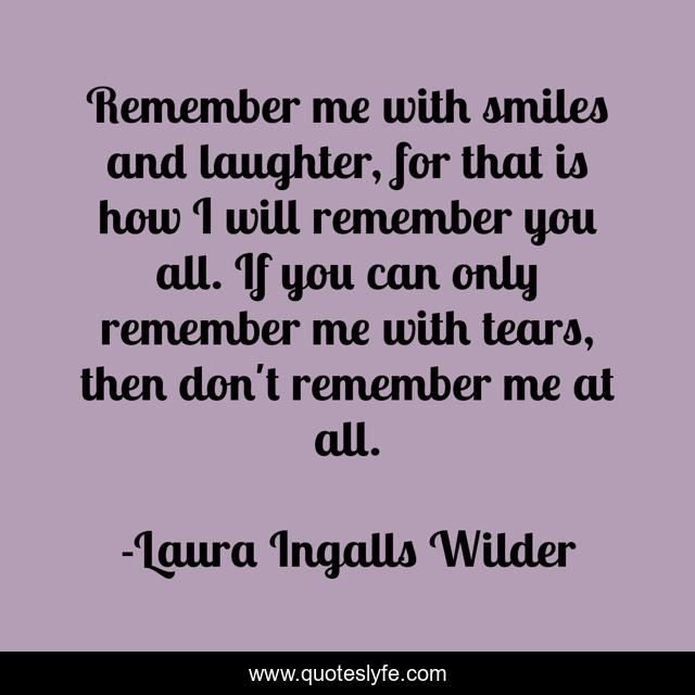 Remember me with smiles and laughter, for that is how I will remember you all. If you can only remember me with tears, then don't remember me at all.