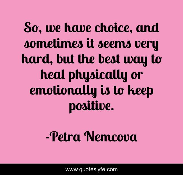 So, we have choice, and sometimes it seems very hard, but the best way to heal physically or emotionally is to keep positive.