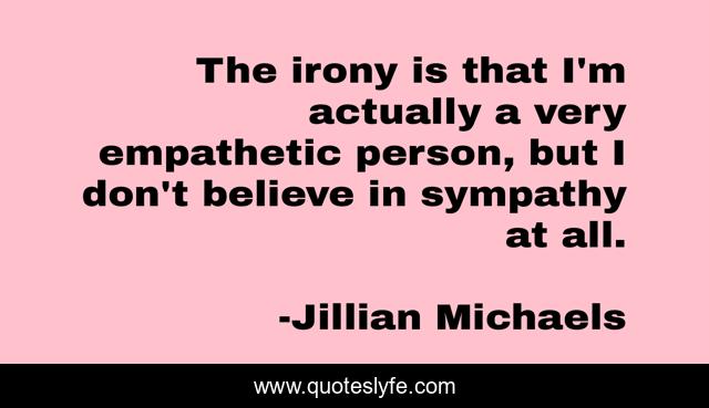 The irony is that I'm actually a very empathetic person, but I don't believe in sympathy at all.