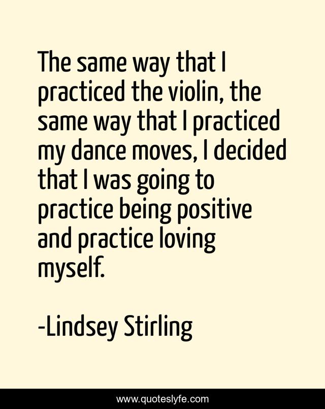 The same way that I practiced the violin, the same way that I practiced my dance moves, I decided that I was going to practice being positive and practice loving myself.