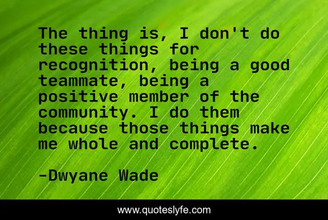 The thing is, I don't do these things for recognition, being a good teammate, being a positive member of the community. I do them because those things make me whole and complete.