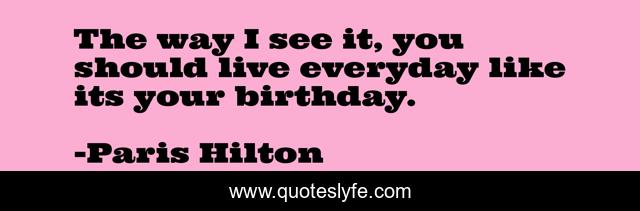 The way I see it, you should live everyday like its your birthday.