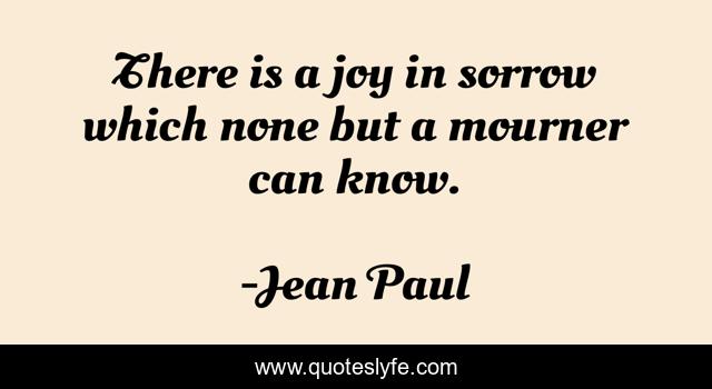 There is a joy in sorrow which none but a mourner can know.