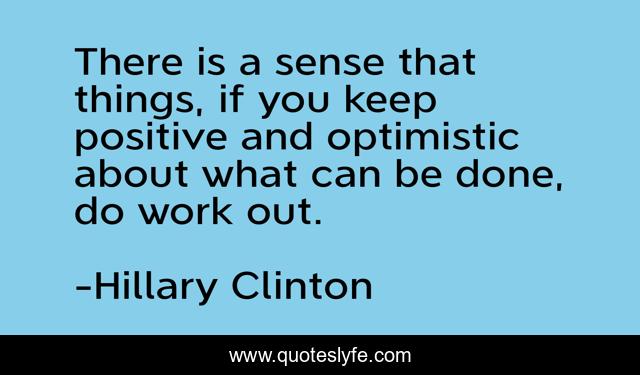 There is a sense that things, if you keep positive and optimistic about what can be done, do work out.