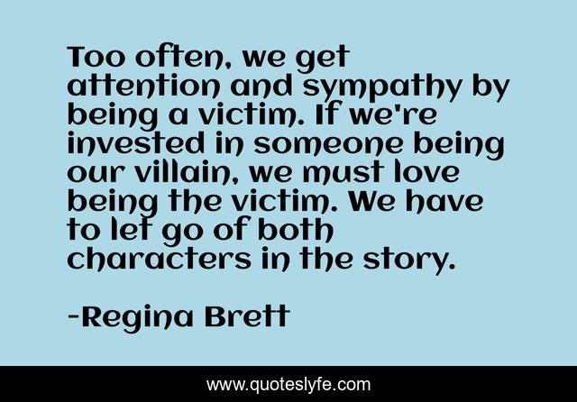 Too often, we get attention and sympathy by being a victim. If we're invested in someone being our villain, we must love being the victim. We have to let go of both characters in the story.