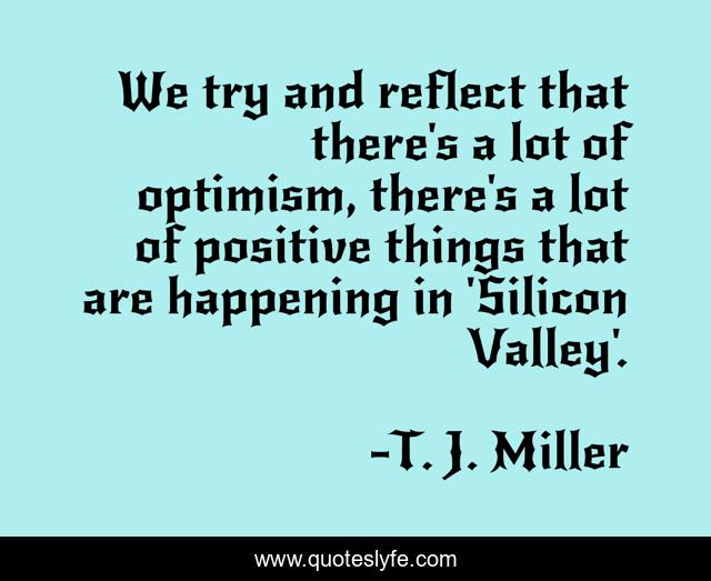 We try and reflect that there's a lot of optimism, there's a lot of positive things that are happening in 'Silicon Valley'.