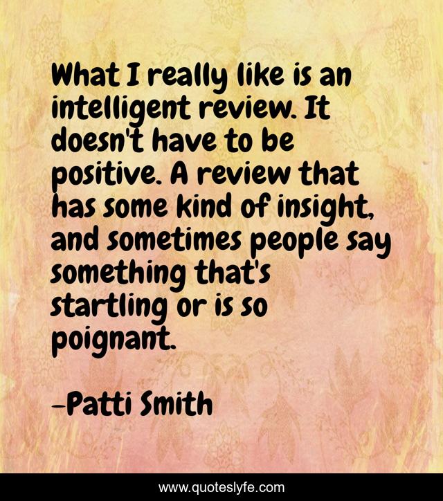 What I really like is an intelligent review. It doesn't have to be positive. A review that has some kind of insight, and sometimes people say something that's startling or is so poignant.