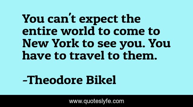 You can't expect the entire world to come to New York to see you. You have to travel to them.