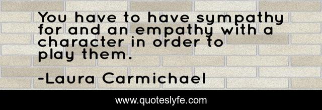 You have to have sympathy for and an empathy with a character in order to play them.