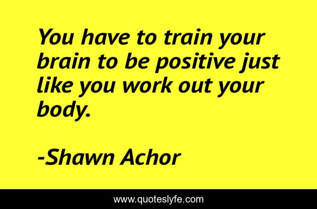 You have to train your brain to be positive just like you work out your body.