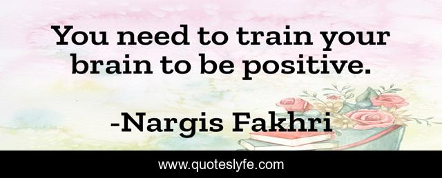 You need to train your brain to be positive.