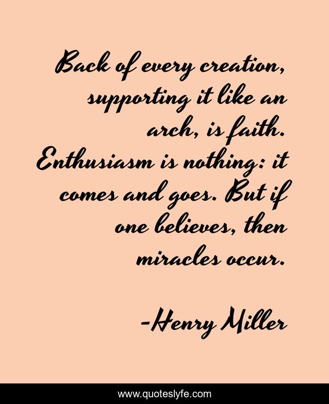 Back of every creation, supporting it like an arch, is faith. Enthusiasm is nothing: it comes and goes. But if one believes, then miracles occur.