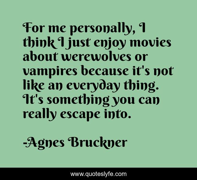 For me personally, I think I just enjoy movies about werewolves or vampires because it's not like an everyday thing. It's something you can really escape into.