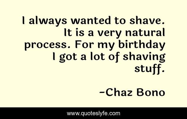 I always wanted to shave. It is a very natural process. For my birthday I got a lot of shaving stuff.