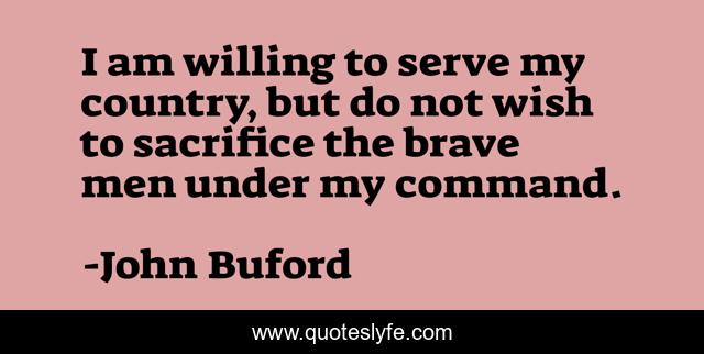 I am willing to serve my country, but do not wish to sacrifice the brave men under my command.