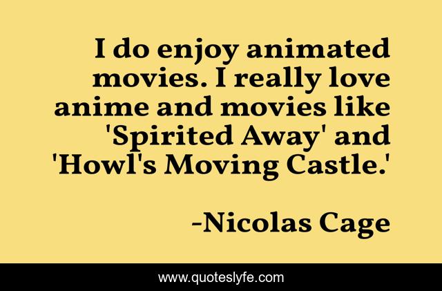 I do enjoy animated movies. I really love anime and movies like 'Spirited Away' and 'Howl's Moving Castle.'