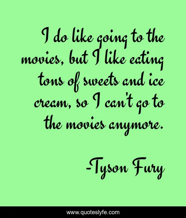 I do like going to the movies, but I like eating tons of sweets and ice cream, so I can't go to the movies anymore.