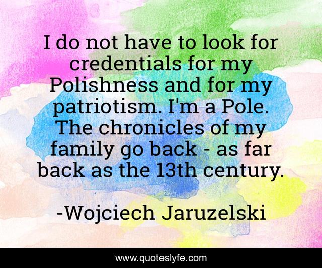 I do not have to look for credentials for my Polishness and for my patriotism. I'm a Pole. The chronicles of my family go back - as far back as the 13th century.