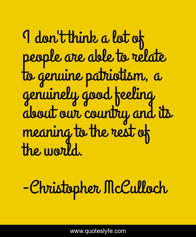 I don't think a lot of people are able to relate to genuine patriotism, a genuinely good feeling about our country and its meaning to the rest of the world.