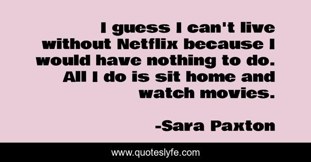I guess I can't live without Netflix because I would have nothing to do. All I do is sit home and watch movies.