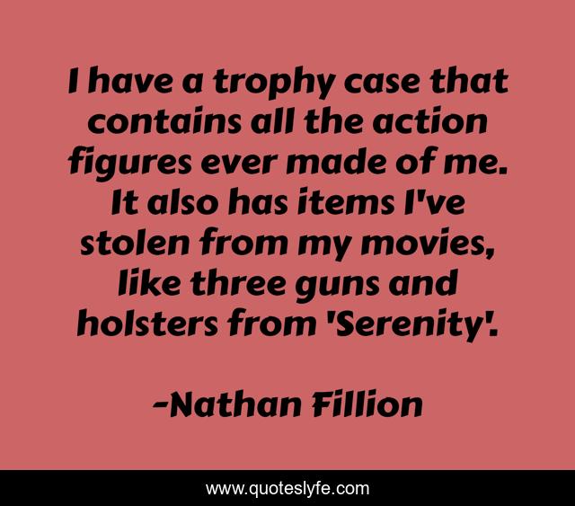 I have a trophy case that contains all the action figures ever made of me. It also has items I've stolen from my movies, like three guns and holsters from 'Serenity'.