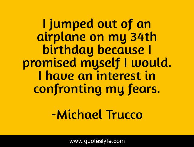 I jumped out of an airplane on my 34th birthday because I promised myself I would. I have an interest in confronting my fears.