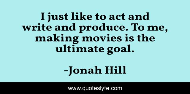 I just like to act and write and produce. To me, making movies is the ultimate goal.