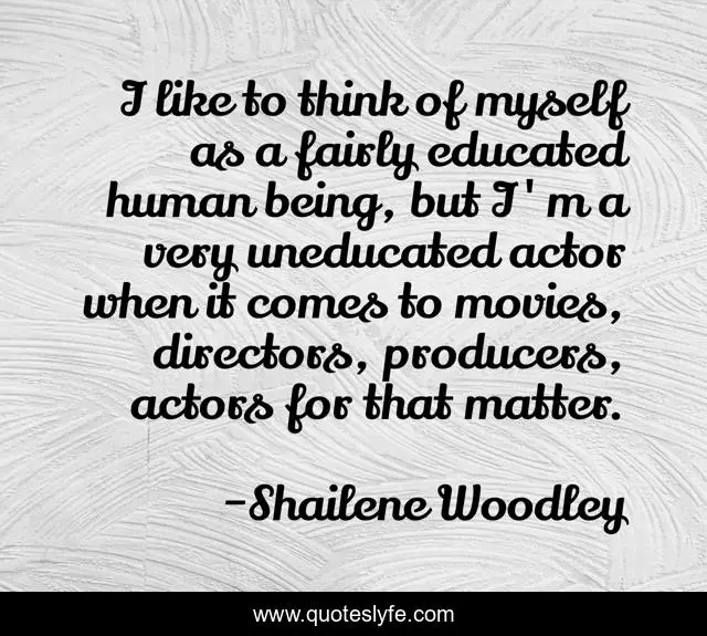 I like to think of myself as a fairly educated human being, but I'm a very uneducated actor when it comes to movies, directors, producers, actors for that matter.
