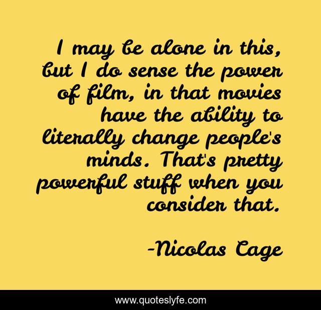 I may be alone in this, but I do sense the power of film, in that movies have the ability to literally change people's minds. That's pretty powerful stuff when you consider that.