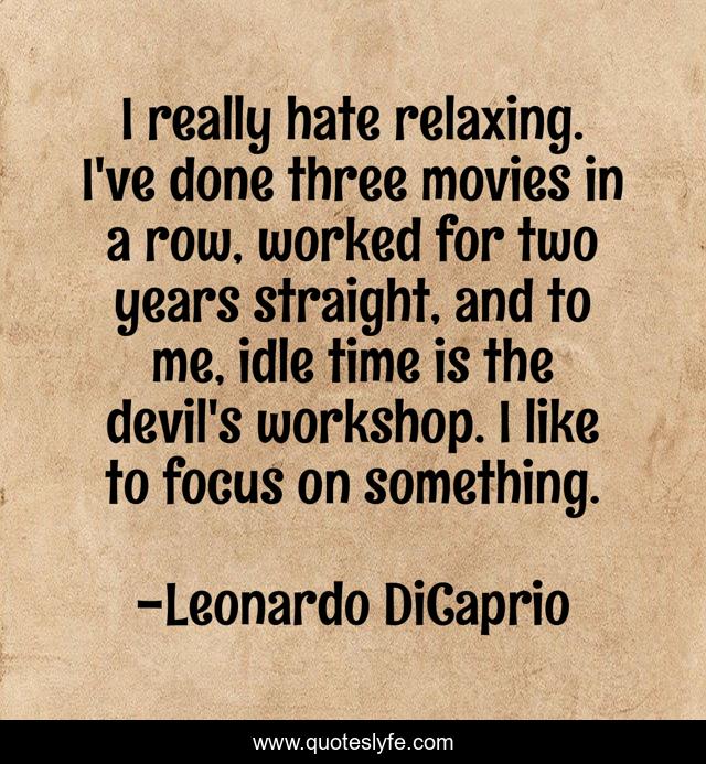 I really hate relaxing. I've done three movies in a row, worked for two years straight, and to me, idle time is the devil's workshop. I like to focus on something.
