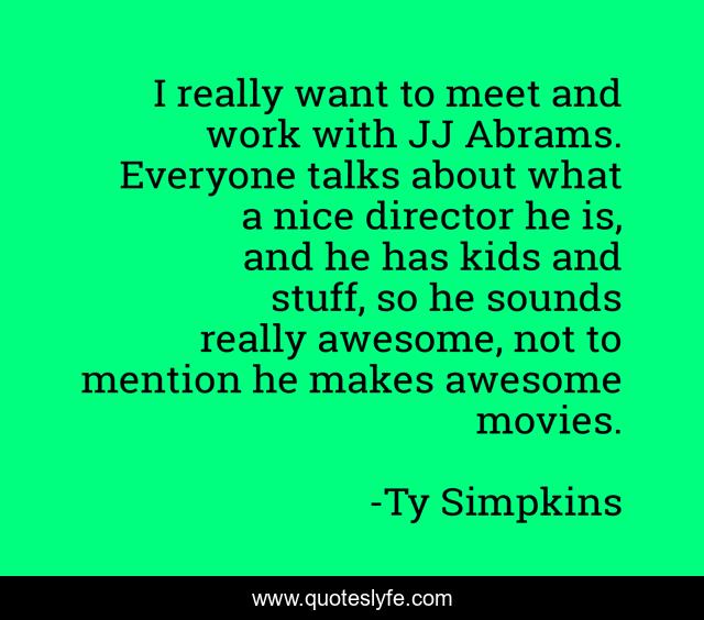 I really want to meet and work with JJ Abrams. Everyone talks about what a nice director he is, and he has kids and stuff, so he sounds really awesome, not to mention he makes awesome movies.