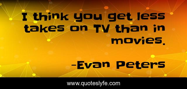 I think you get less takes on TV than in movies.