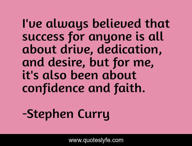 I've always believed that success for anyone is all about drive, dedication, and desire, but for me, it's also been about confidence and faith.