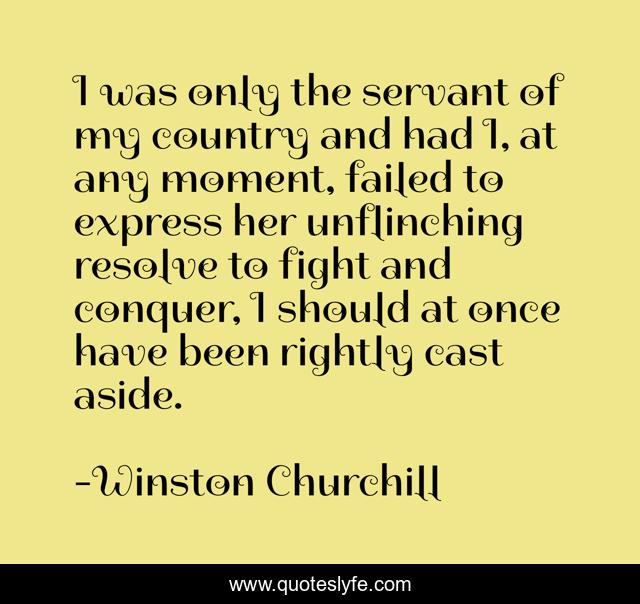 I was only the servant of my country and had I, at any moment, failed to express her unflinching resolve to fight and conquer, I should at once have been rightly cast aside.