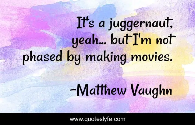It's a juggernaut, yeah... but I'm not phased by making movies.