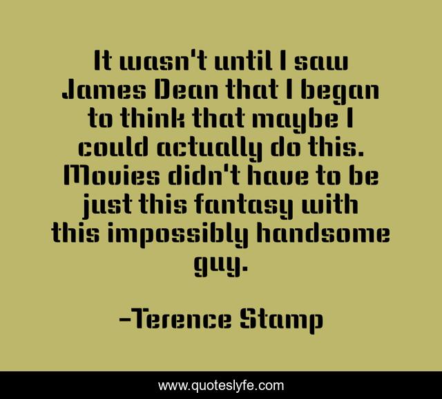 It wasn't until I saw James Dean that I began to think that maybe I could actually do this. Movies didn't have to be just this fantasy with this impossibly handsome guy.