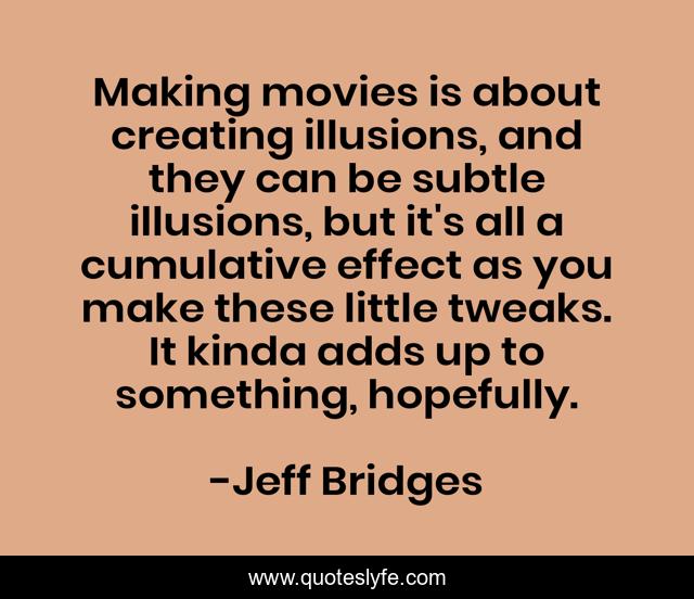 Making movies is about creating illusions, and they can be subtle illusions, but it's all a cumulative effect as you make these little tweaks. It kinda adds up to something, hopefully.