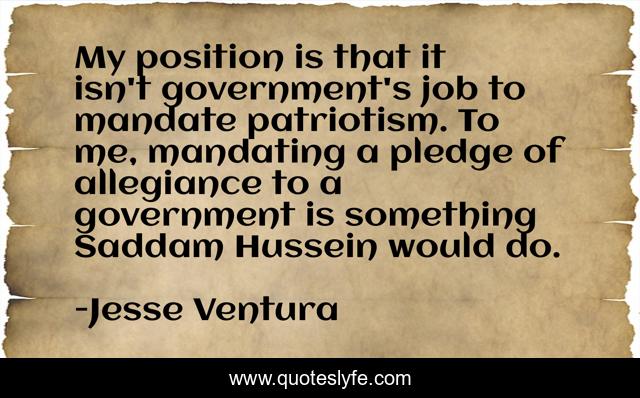 My position is that it isn't government's job to mandate patriotism. To me, mandating a pledge of allegiance to a government is something Saddam Hussein would do.