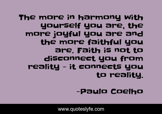 The more in harmony with yourself you are, the more joyful you are and the more faithful you are. Faith is not to disconnect you from reality - it connects you to reality.